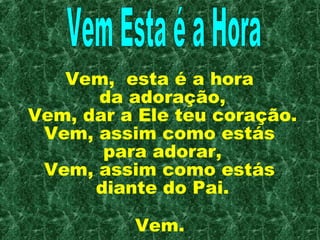 Vem, esta é a hora
      da adoração,
Vem, dar a Ele teu coração.
 Vem, assim como estás
       para adorar,
 Vem, assim como estás
      diante do Pai.

          Vem.
 