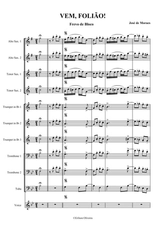 &
&
&
&
&
&
&
?
?
?
&
#
#
bb
bb
bb
bb
4
2
4
2
4
2
4
2
4
2
4
2
4
2
4
2
42
4
2
4
2
Alto Sax. 1
Alto Sax. 2
Tenor Sax. 1
Tenor Sax. 2
Trumpet in Bb 1
Trumpet in Bb 2
Trumpet in Bb 3
Trombone 1
Trombone 2
Tuba
Voice
˙U
˙U
˙U
˙
U
˙U
˙U
˙
U
˙U
˙U
˙U
∑
‰ J
œ. œ. œ.
‰ J
œ. œ. œ.
‰ J
œ. œ. œ.
‰ J
œ. œ. œ.
‰ J
œ. œ. œ.
‰ J
œ. œ. œ.
‰ J
œ. œ. œ.
‰ J
œ. œ. œ.
‰ J
œ. œ. œ.
∑
∑
%
œ. œ œ# œ œ œ
œ
%
œ. œ œ# œ œ œ œn
%
œ. œ œ œ œ œ œ
%
œ. œ œ# œ œ œ œ
%
.œ
>
j
œ
>
%
.œ
>
j
œ
>
%
.œ
>
j
œ
>
%
.œ>
J
œ>
%
.œ>
J
œ>
%
œ œ œ
%
∑
œ œ. œ. œ.
œ œ. œ. œ.
œ œ. œ. œ.
œ œ. œ. œ.
œ œ. œ. œ.
œ œ. œ. œ.
œ œ. œ. œ.
œ œ. œ. œ.
œ œ. œ. œ.
œ œ
∑
œ. œ œ# œ œ œ œ
œ. œ œ# œ œ œ œ
œ. œ œ œ œ œ œ
œ. œ œ# œ œ œ œ
.œ
>
J
œ>
.œ
>
J
œ>
.œ
>
J
œ#>
.œ> J
œ>
.œ> J
œ>
œ œ œ
∑
œ œb . œ. œ.
œ œ. œ. œ# .
œ œb . œ. œ.
œ œb . œ. œ.
œ œb . œ. œ.
œ œb . œ. œ.
œ œb . œ. œ.
œ œb . œ. œ.
œ œ. œ. œn .
œ œb œ œ
∑
VEM, FOLIÃO!
Frevo de Bloco José de Moraes
©Erilson Oliveira
 