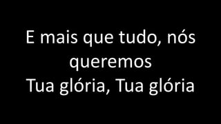 E mais que tudo, nós
queremos
Tua glória, Tua glória
 