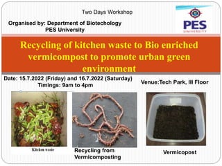 Recycling of kitchen waste to Bio enriched
vermicompost to promote urban green
environment
Two Days Workshop
Organised by: Department of Biotechology
PES University
Venue:Tech Park, III Floor
Date: 15.7.2022 (Friday) and 16.7.2022 (Saturday)
Timings: 9am to 4pm
Vermicopost
Recycling from
Vermicomposting
 