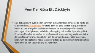 Vem Kan Göra Ett Däckbyte
• När det gäller att byta mellan sommar- och vinterdäck tenderar de flesta att
ta bilen till en däckverkstad för att få dem att göra skiftet åt dig. Fördelen
här är att det är mycket snabbare eftersom de använder professionella
verktyg och kan lyfta upp hela bilen på en gång och snabbt byta alla 4 däck.
En annan fördel är att du har en professionell undersökning av däcken, både
de som för närvarande är på bilen och de som de kommer att montera på
bilen. Om de upptäcker några jack eller slitage på däcken kan de försöka fixa
dem, eller de kan sedan ge dig ett nytt däck.
 