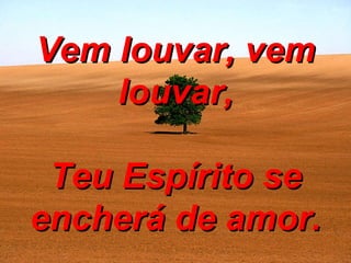 Vem louvar, vem louvar, Teu Espírito se encherá de amor. 