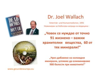 Dr. Joel Wallach Veterinär- und Humanmediziner, 1991 Номиниран за Нобелова награда за медицина  : „ Човек се нуждае от точно  91  жизнено  –  важни хранителни  вещества ,  60  от тях минерали !“ „ Чрез добавяне на колоидни  минерали ,  успяхме да елиминираме  900  болести при   животните !“ www.gesundeseuropa.eu 