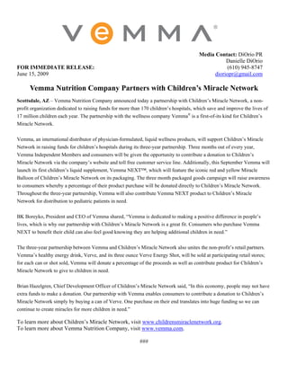 Media Contact: DiOrio PR
                                                                                                   Danielle DiOrio
FOR IMMEDIATE RELEASE:                                                                             (610) 945-8747
June 15, 2009                                                                                 dioriopr@gmail.com

      Vemma Nutrition Company Partners with Children’s Miracle Network
Scottsdale, AZ – Vemma Nutrition Company announced today a partnership with Children’s Miracle Network, a non-
profit organization dedicated to raising funds for more than 170 children’s hospitals, which save and improve the lives of
17 million children each year. The partnership with the wellness company Vemma® is a first-of-its kind for Children’s
Miracle Network.

Vemma, an international distributor of physician-formulated, liquid wellness products, will support Children’s Miracle
Network in raising funds for children’s hospitals during its three-year partnership. Three months out of every year,
Vemma Independent Members and consumers will be given the opportunity to contribute a donation to Children’s
Miracle Network via the company’s website and toll free customer service line. Additionally, this September Vemma will
launch its first children’s liquid supplement, Vemma NEXT™, which will feature the iconic red and yellow Miracle
Balloon of Children’s Miracle Network on its packaging. The three month packaged goods campaign will raise awareness
to consumers whereby a percentage of their product purchase will be donated directly to Children’s Miracle Network.
Throughout the three-year partnership, Vemma will also contribute Vemma NEXT product to Children’s Miracle
Network for distribution to pediatric patients in need.


BK Boreyko, President and CEO of Vemma shared, “Vemma is dedicated to making a positive difference in people’s
lives, which is why our partnership with Children’s Miracle Network is a great fit. Consumers who purchase Vemma
NEXT to benefit their child can also feel good knowing they are helping additional children in need.”

The three-year partnership between Vemma and Children’s Miracle Network also unites the non-profit’s retail partners.
Vemma’s healthy energy drink, Verve, and its three ounce Verve Energy Shot, will be sold at participating retail stores;
for each can or shot sold, Vemma will donate a percentage of the proceeds as well as contribute product for Children’s
Miracle Network to give to children in need.

Brian Hazelgren, Chief Development Officer of Children’s Miracle Network said, “In this economy, people may not have
extra funds to make a donation. Our partnership with Vemma enables consumers to contribute a donation to Children’s
Miracle Network simply by buying a can of Verve. One purchase on their end translates into huge funding so we can
continue to create miracles for more children in need.”

To learn more about Children’s Miracle Network, visit www.childrensmiraclenetwork.org.
To learn more about Vemma Nutrition Company, visit www.vemma.com.

                                                           ###
 
