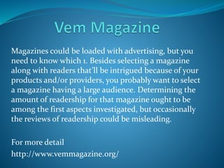 Magazines could be loaded with advertising, but you
need to know which 1. Besides selecting a magazine
along with readers that’ll be intrigued because of your
products and/or providers, you probably want to select
a magazine having a large audience. Determining the
amount of readership for that magazine ought to be
among the first aspects investigated, but occasionally
the reviews of readership could be misleading.
For more detail
http://www.vemmagazine.org/
 