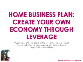 HOME BUSINESS PLAN:
CREATE YOUR OWN
ECONOMY THROUGH
LEVERAGE
“If you’re sick of being broke all the time or not having enough
time to LIVE, stop complaining and start a home based
business”- Mastermind Event
Pinnacleleader.vemma.com
 