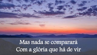 Mas nada se comparará
Com a glória que há de vir
 