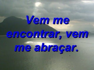 Vem me encontrar, vem me abraçar.   