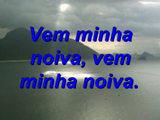 Vem minha noiva, vem minha noiva.   