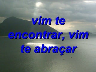 vim te encontrar, vim te abraçar 