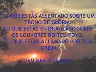 TU QUE ESTÁS ASSENTADO SOBRE UM TRONO DE GLÓRIA. TU QUE ESTÁS ENTRONIZADO SOBRE OS LOUVORES DO TEU POVO. TU QUE ESTÁS ACLAMADO POR TUA IGREJA VEM NESTE LUGAR. 