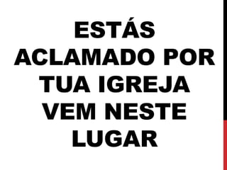 ESTÁS
ACLAMADO POR
TUA IGREJA
VEM NESTE
LUGAR
 