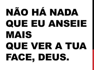 NÃO HÁ NADA
QUE EU ANSEIE
MAIS
QUE VER A TUA
FACE, DEUS.
 