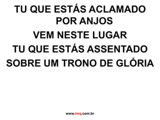 TU QUE ESTÁS ACLAMADOPOR ANJOSVEM NESTE LUGARTU QUE ESTÁS ASSENTADOSOBRE UM TRONO DE GLÓRIAwww.imq.com.br