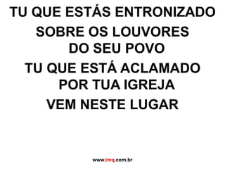 TU QUE ESTÁS ENTRONIZADOSOBRE OS LOUVORES DO SEU POVOTU QUE ESTÁ ACLAMADO POR TUA IGREJAVEM NESTE LUGARwww.imq.com.br