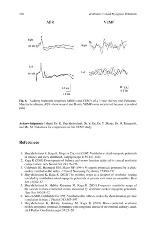 108 Vestibular Evoked Myogenic Potentials
Acknowledgments I thank Dr. K. Sheykholeslami, Dr. Y. Jin, Dr. Y. Shinjo, Dr. H. Takegoshi,
and Ms. M. Nakamura for cooperation in this VEMP study.
References
1. Sheykholeslami K, Kaga K, Megerin CA, et al (2005) Vestibular-evoked myogenic potentials
in infancy and early childhood. Laryngoscope 115:1440–1444
2. Kaga K (2005) Development of balance and motor function achieved by central vestibular
compensation. Adv Neurol Sci 49:216–228
3. Colebatch JG, Halmagyi GM, Skuse NF (1994) Myogenic potentials generated by a click-
evoked vestibulocollic reﬂex. J Neurol Neurosurg Psychiatry 57:190–197
4. Sheykholeslami K, Kaga K (2002) The otolithic organ as a receptor of vestibular hearing
revealed by vestibular-evoked myogenic potentials in patients with inner ear anomalies. Hear
Res 165:62–67
5. Sheykholeslami K, Habiby Kermany M, Kaga K (2001) Frequency sensitivity range of
the saccule to bone-conducted stimuli measured by vestibular evoked myogenic potentials.
Hear Res 160:58–62
6. Watson SRD, Colebatch JG (1998) Vestibulocollic reﬂexes evoked by short-duration galvanic
stimulation in man. J Physiol 513:587–597
7. Sheykholeslami K, Habiby Kermany M, Kaga K (2001) Bone-conducted vestibular
evoked myogenic potentials in patients with congenital atresia of the external auditory canal.
Int J Pediatr Otorhinolaryngol 57:25–29
Fig. 6. Auditory brainstem responses (ABRs) and VEMPs of a 3-year-old boy with Pelizaeus-
Merzbacher disease. ABRs show waves I and II only. VEMPs were not elicited because of cerebral
palsy
 