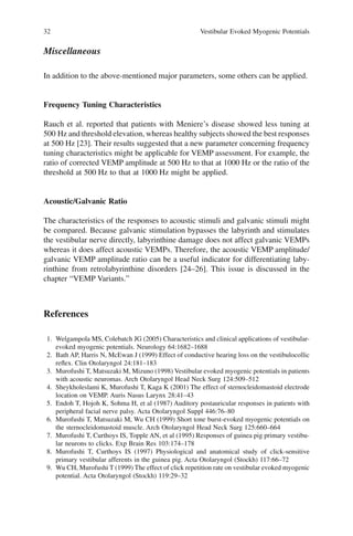32 Vestibular Evoked Myogenic Potentials
Miscellaneous
In addition to the above-mentioned major parameters, some others can be applied.
Frequency Tuning Characteristics
Rauch et al. reported that patients with Meniere’s disease showed less tuning at
500 Hz and threshold elevation, whereas healthy subjects showed the best responses
at 500 Hz [23]. Their results suggested that a new parameter concerning frequency
tuning characteristics might be applicable for VEMP assessment. For example, the
ratio of corrected VEMP amplitude at 500 Hz to that at 1000 Hz or the ratio of the
threshold at 500 Hz to that at 1000 Hz might be applied.
Acoustic/Galvanic Ratio
The characteristics of the responses to acoustic stimuli and galvanic stimuli might
be compared. Because galvanic stimulation bypasses the labyrinth and stimulates
the vestibular nerve directly, labyrinthine damage does not affect galvanic VEMPs
whereas it does affect acoustic VEMPs. Therefore, the acoustic VEMP amplitude/
galvanic VEMP amplitude ratio can be a useful indicator for differentiating laby-
rinthine from retrolabyrinthine disorders [24–26]. This issue is discussed in the
chapter “VEMP Variants.”
References
1. Welgampola MS, Colebatch JG (2005) Characteristics and clinical applications of vestibular-
evoked myogenic potentials. Neurology 64:1682–1688
2. Bath AP, Harris N, McEwan J (1999) Effect of conductive hearing loss on the vestibulocollic
reﬂex. Clin Otolaryngol 24:181–183
3. Murofushi T, Matsuzaki M, Mizuno (1998) Vestibular evoked myogenic potentials in patients
with acoustic neuromas. Arch Otolaryngol Head Neck Surg 124:509–512
4. Sheykholeslami K, Murofushi T, Kaga K (2001) The effect of sternocleidomastoid electrode
location on VEMP. Auris Nasus Larynx 28:41–43
5. Endoh T, Hojoh K, Sohma H, et al (1987) Auditory postauricular responses in patients with
peripheral facial nerve palsy. Acta Otolaryngol Suppl 446:76–80
6. Murofushi T, Matsuzaki M, Wu CH (1999) Short tone burst-evoked myogenic potentials on
the sternocleidomastoid muscle. Arch Otolaryngol Head Neck Surg 125:660–664
7. Murofushi T, Curthoys IS, Topple AN, et al (1995) Responses of guinea pig primary vestibu-
lar neurons to clicks. Exp Brain Res 103:174–178
8. Murofushi T, Curthoys IS (1997) Physiological and anatomical study of click-sensitive
primary vestibular afferents in the guinea pig. Acta Otolaryngol (Stockh) 117:66–72
9. Wu CH, Murofushi T (1999) The effect of click repetition rate on vestibular evoked myogenic
potential. Acta Otolaryngol (Stockh) 119:29–32
 