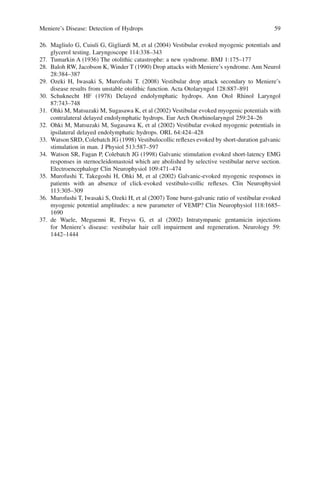 Meniere’s Disease: Detection of Hydrops 59
26. Magliulo G, Cuiuli G, Gigliardi M, et al (2004) Vestibular evoked myogenic potentials and
glycerol testing. Laryngoscope 114:338–343
27. Tumarkin A (1936) The otolithic catastrophe: a new syndrome. BMJ 1:175–177
28. Baloh RW, Jacobson K, Winder T (1990) Drop attacks with Meniere’s syndrome. Ann Neurol
28:384–387
29. Ozeki H, Iwasaki S, Murofushi T. (2008) Vestibular drop attack secondary to Meniere’s
disease results from unstable otolithic function. Acta Otolaryngol 128:887–891
30. Schuknecht HF (1978) Delayed endolymphatic hydrops. Ann Otol Rhinol Laryngol
87:743–748
31. Ohki M, Matsuzaki M, Sugasawa K, et al (2002) Vestibular evoked myogenic potentials with
contralateral delayed endolymphatic hydrops. Eur Arch Otorhinolaryngol 259:24–26
32. Ohki M, Matsuzaki M, Sugasawa K, et al (2002) Vestibular evoked myogenic potentials in
ipsilateral delayed endolymphatic hydrops. ORL 64:424–428
33. Watson SRD, Colebatch JG (1998) Vestibulocollic reﬂexes evoked by short-duration galvanic
stimulation in man. J Physiol 513:587–597
34. Watson SR, Fagan P, Colebatch JG (1998) Galvanic stimulation evoked short-latency EMG
responses in sternocleidomastoid which are abolished by selective vestibular nerve section.
Electroencephalogr Clin Neurophysiol 109:471–474
35. Murofushi T, Takegoshi H, Ohki M, et al (2002) Galvanic-evoked myogenic responses in
patients with an absence of click-evoked vestibulo-collic reﬂexes. Clin Neurophysiol
113:305–309
36. Murofushi T, Iwasaki S, Ozeki H, et al (2007) Tone burst-galvanic ratio of vestibular evoked
myogenic potential amplitudes: a new parameter of VEMP? Clin Neurophysiol 118:1685–
1690
37. de Waele, Meguenni R, Freyss G, et al (2002) Intratympanic gentamicin injections
for Meniere’s disease: vestibular hair cell impairment and regeneration. Neurology 59:
1442–1444
 
