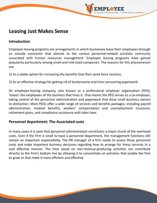 Leasing Just Makes Sense
Introduction
Employee leasing programs are arrangements in which businesses lease their employees through
an outside contractor that attends to the various personnel-related activities commonly
associated with human resources management. Employee leasing programs have gained
popularity particularly among small-and mid-sized companies. The reasons for this phenomenon
are:

1) Its a viable option for increasing the benefits that their work force receives.

2) Its an effective strategy for getting rid of burdensome and time-consuming paperwork.

An employee-leasing company, also known as a professional employer organization (PEO),
'leases' the employees of the business that hires it. That means the PEO serves as a co-employer,
taking control of the personnel administration and paperwork that drive small business owners
to distraction. Most PEOs offer a wide range of services and benefits packages, including payroll
administration, medical benefits, workers' compensation and unemployment insurance,
retirement plans, and compliance assistance with labor laws.

Personnel department: The Associated costs

In many cases it is seen that personnel administration constitutes a major chunk of the overhead
costs. Even if the firm is small to have a personnel department, the management functions still
remain an important responsibility. The HR manager of a firm needs to assess these personnel
costs and make important business decisions regarding how to arrange for these services in a
cost effective manner. The time saved on non-revenue-producing activities can contribute
directly to the firm’s bottom line by allowing it to concentrate on activities that enable the firm
to grow or that make it more efficient and effective.
 