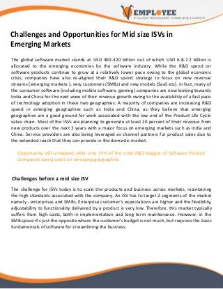 Challenges and Opportunities for Mid size ISVs in
Emerging Markets
The global software market stands at USD 300-320 billion out of which USD 6.8-7.2 billion is
allocated to the emerging economies by the software industry. While the R&D spend on
software products continue to grow at a relatively lower pace owing to the global economic
crisis, companies have also re-aligned their R&D spend strategy to focus on new revenue
streams (emerging markets ), new customers (SMBs) and new models (SaaS etc). In fact, many of
the consumer software (including mobile software, gaming) companies are now looking towards
India and China for the next wave of their revenue growth owing to the availability of a fast pace
of technology adoption in these two geographies. A majority of companies are increasing R&D
spend in emerging geographies such as India and China, as they believe that emerging
geographies are a good ground for work associated with the low end of the Product Life Cycle
value chain. Most of the ISVs are planning to generate at least 20 percent of their revenue from
new products over the next 3 years with a major focus on emerging markets such as India and
China. Service providers are also being leveraged as channel partners for product sales due to
the extended reach that they can provide in the domestic market.
Opportunity still untapped, with only 15% of the total R&D budget of Software Product
Companies being spent on emerging geographies
Challenges before a mid size ISV
The challenge for ISVs today is to scale the products and business across markets, maintaining
the high standards associated with the company. An ISV has to target 2 segments of the market
namely - enterprises and SMBs. Enterprise customer's expectations are higher and the flexibility,
adjustability to functionality delivered by a product is very low. Therefore, this market typically
suffers from high costs, both in implementation and long term maintenance. However, in the
SMB space it's just the opposite where the customer's budget is not much, but requires the basic
fundamentals of software for streamlining the business.
 