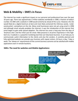Web & Mobility – SME’s in Focus
The Internet has made a significant impact on our personal and professional lives over the past
10 years ago. There was approximate 3 million websites worldwide in 1998, a fraction of today’s
number. An SME with a website in 1998 would certainly be ahead of the curve. However, the site
would likely be a digital brochure at best and most likely contained the infamous words, ‘under
construction’, somewhere on the site. Many small businesses were not yet using email in 1998
and although email actually predates the internet, it was the introduction of the internet that
email began to gain wide spread adoption. The Internet has come a long way from the days of
‘brochure sites’ and the initial uses for email. Web presence is of prime importance in this high-
tech era. A website is a powerful marketing tool that can help boost business. It can help you to
communicate useful information to the clients and also the vendors. A carefully planned and
fully optimized website can provide your business with repeat visitors, 24 hours a day, 7 days a
week. The ‘always on’ requirements of the current business scenario can be satisfied with mobile
applications even in remote locations.

SMEs: The need for websites and Mobile Applications:
 