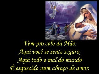 Vem pro colo da Mãe,
   Aqui você se sente seguro,
   Aqui todo o mal do mundo
É esquecido num abraço de amor.
 