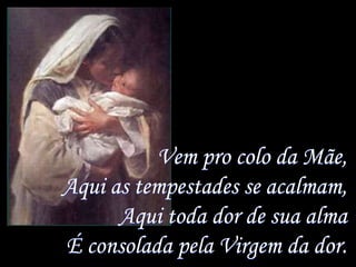 Vem pro colo da Mãe,
Aqui as tempestades se acalmam,
      Aqui toda dor de sua alma
É consolada pela Virgem da dor.
 