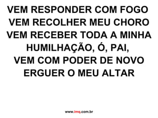 VEM RESPONDER COM FOGO  VEM RECOLHER MEU CHORO VEM RECEBER TODA A MINHA HUMILHAÇÃO, Ó, PAI,  VEM COM PODER DE NOVO ERGUER O MEU ALTAR www. imq .com.br 
