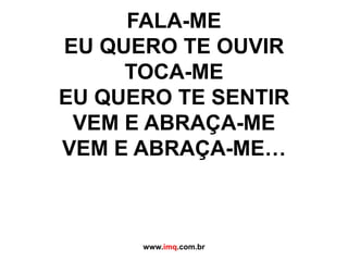 FALA-ME EU QUERO TE OUVIRTOCA-ME EU QUERO TE SENTIRVEM E ABRAÇA-ME VEM E ABRAÇA-ME…www.imq.com.br