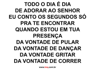 TODO O DIA É DIA DE ADORAR AO SENHOR EU CONTO OS SEGUNDOS SÓ PRA TE ENCONTRARQUANDO ESTOU EM TUA PRESENÇA DA VONTADE DE PULARDA VONTADE DE DANÇARDA VONTADE GRITARDA VONTADE DE CORRER www.imq.com.br