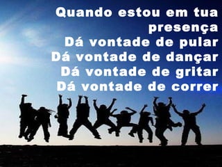 Quando estou em tua
presença
Dá vontade de pular
Dá vontade de dançar
Dá vontade de gritar
Dá vontade de correr

 