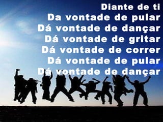 Diante de ti

Da vontade de pular
Dá vontade de dançar
Dá vontade de gritar
Dá vontade de correr
Dá vontade de pular
Dá vontade de dançar

 