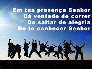 Em tua presença Senhor
Dá vontade de correr
De saltar de alegria
De te conhecer Senhor

 