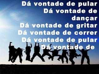 Dá vontade de pular
Dá vontade de
dançar
Dá vontade de gritar
Dá vontade de correr
Dá vontade de pular
Dá vontade de

 