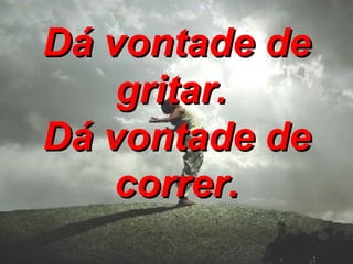 Dá vontade de gritar. Dá vontade de correr.