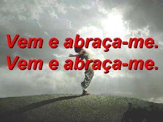 Vem e abraça-me. Vem e abraça-me.