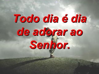 Todo dia é dia de adorar ao Senhor.