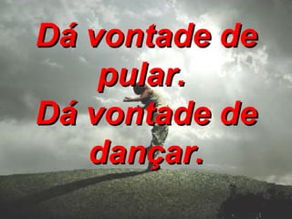 Dá vontade de pular. Dá vontade de dançar.