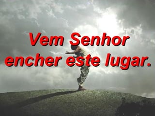 Vem Senhor encher este lugar.