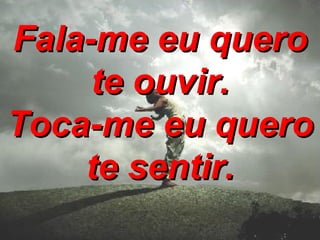 Fala-me eu quero te ouvir. Toca-me eu quero te sentir.