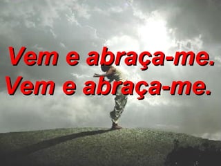 Vem e abraça-me. Vem e abraça-me.