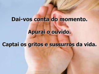 Dai-vos conta do momento.
Apurai o ouvido.

Captai os gritos e sussurros da vida.

 