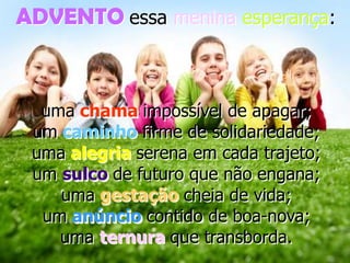 ADVENTO essa menina esperança:

uma chama impossível de apagar;
um caminho firme de solidariedade;
uma alegria serena em cada trajeto;
um sulco de futuro que não engana;
uma gestação cheia de vida;
um anúncio contido de boa-nova;
uma ternura que transborda.

 