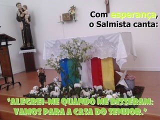 Com esperança,
o Salmista canta:

“Alegrei-me quando me disseram:
Vamos para a casa do Senhor.”

 