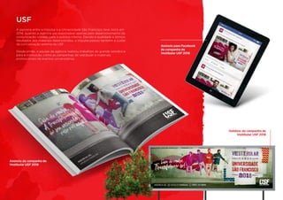 Outdoor da campanha de
Vestibular USF 2018
A parceria entre a Impulsa e a Universidade São Francisco teve início em
2014, quando a agência era responsável apenas pelo desenvolvimento da
comunicação voltada para o público interno. Devido à qualidade e ótimos
resultados dos materiais desenvolvidos, a Impulsa passou também a cuidar
da comunicação externa da USF.
Desde então, a equipe da agência realizou trabalhos de grande relevância
para a instituição, como as campanhas de vestibular e materiais
promocionais de eventos universitários.
USF
Anúncio da campanha de
Vestibular USF 2018
Anúncio para Facebook
da campanha de
Vestibular USF 2018
 