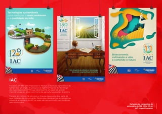 Cartazes das campanhas de
aniversário de 129, 130 e 131 do
IAC, respectivamente
IAC
Fundado em 1887 pelo Imperador D. Pedro II, o Instituto Agronômico de
Campinas é um órgão de pesquisa da Agência Paulista de Tecnologia
dos Agronegócios (APTA) que desempenha um papel de grande
importância para o desenvolvimento da agricultura paulista e brasileira.
	
Parceira do instituto há oito anos, a Impulsa desenvolve boa parte de
seus materiais de comunicação. Dentre eles, destacam-se as campanhas
anuais de aniversário do IAC, as quais são sempre muito bem recebidas
pelo público-alvo.
 