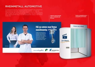 A multinacional alemã é uma das principais fornecedoras de componentes
para motores ao mercado independente de autopeças, por meio da
comercialização das marcas de prestígio mundial Kolbenschmidt, Pierburg
e BF. No Brasil, seu centro de distribuição é a KSPG, que está localizada em
Nova Odessa, em São Paulo, e atende distribuidores, varejos e reparadores
há 50 anos.
RHEINMETALL AUTOMOTIVE
Cabine projetada para a
campanha de 50 anos
Adesivo desenvolvido
para a campanha de
50 anos
 