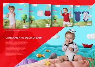 Como parte das ações digitais realizadas
para a DelRio, a Impulsa foi responsável pela
campanha do lançamento digital da linha
de roupas infantis DelRio Baby. As peças
foram comercializadas inicialmente pelas
Lojas Americanas. Além de assinarmos
toda a comunicação desta nova coleção,
intensificamos a estratégia de vendas
por meio de anúncios no Facebook,
atingindo mais de dois milhões clientes,
utilizando a geolocalização de
aproximadamente 200 unidades da
rede varejista.
LANÇAMENTO DELRIO BABY
Posts DelRio Baby nas Lojas Americanas
 