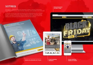 Principal revendedora oficial da Caterpillar no Brasil, a Sotreq comercializa
equipamentos e serviços para diversas indústrias, como pesada e de construção.
A Impulsa manteve por mais de três anos uma sólida parceria com a Sotreq,
período no qual desenvolveu uma infinidade de materiais: conteúdo digital,
folders, calendários, anúncios, materiais promocionais e técnicos. Entre eles,
destaca-se a campanha de aniversário de 76 anos da empresa.
SOTREQ
Anúncio do aniversário de 76 anos
Selo promocional
de Black Friday
E-mail marketing
Análises de fluidos
E-mail marketing
Worktools
 