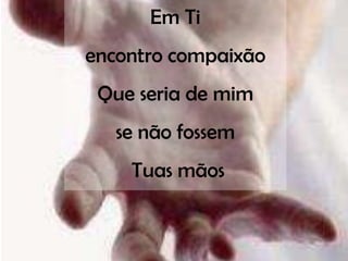 Em Ti
encontro compaixão
 Que seria de mim
   se não fossem
    Tuas mãos
 